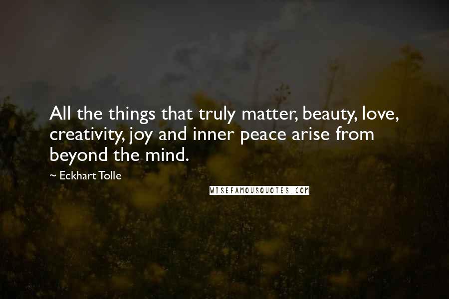 Eckhart Tolle Quotes: All the things that truly matter, beauty, love, creativity, joy and inner peace arise from beyond the mind.