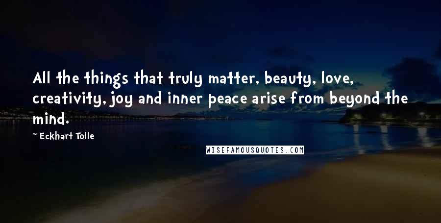 Eckhart Tolle Quotes: All the things that truly matter, beauty, love, creativity, joy and inner peace arise from beyond the mind.