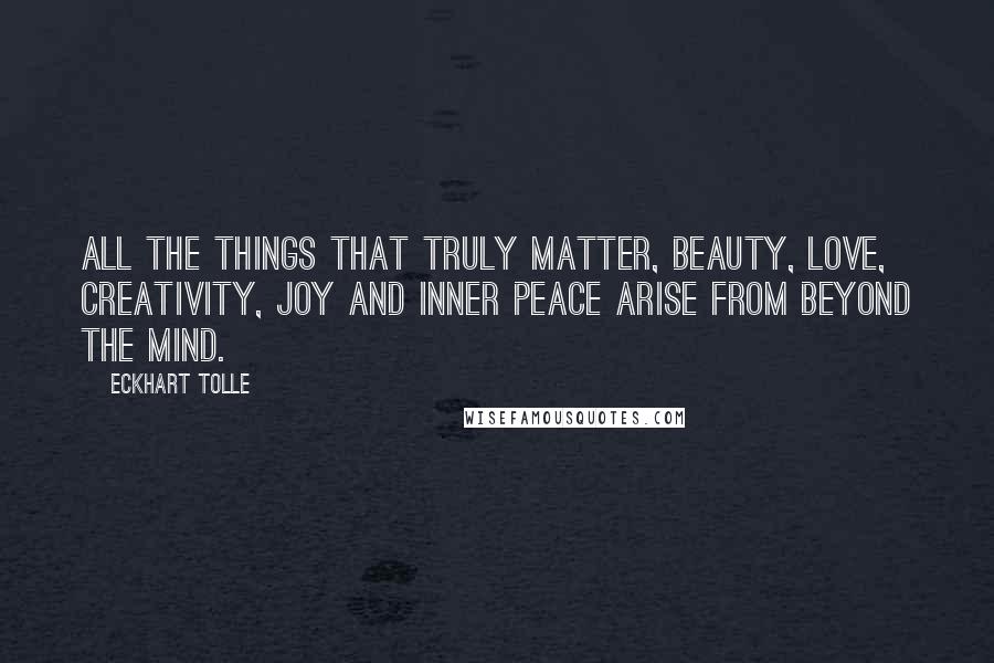 Eckhart Tolle Quotes: All the things that truly matter, beauty, love, creativity, joy and inner peace arise from beyond the mind.
