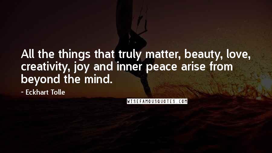 Eckhart Tolle Quotes: All the things that truly matter, beauty, love, creativity, joy and inner peace arise from beyond the mind.