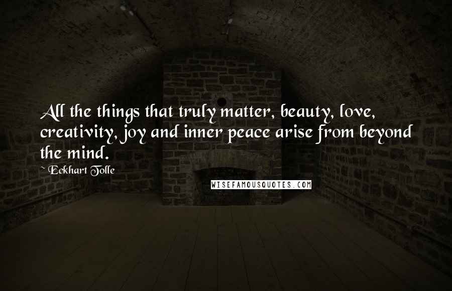 Eckhart Tolle Quotes: All the things that truly matter, beauty, love, creativity, joy and inner peace arise from beyond the mind.