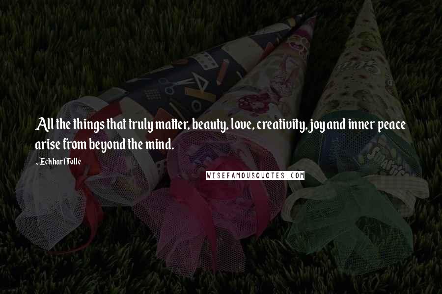 Eckhart Tolle Quotes: All the things that truly matter, beauty, love, creativity, joy and inner peace arise from beyond the mind.