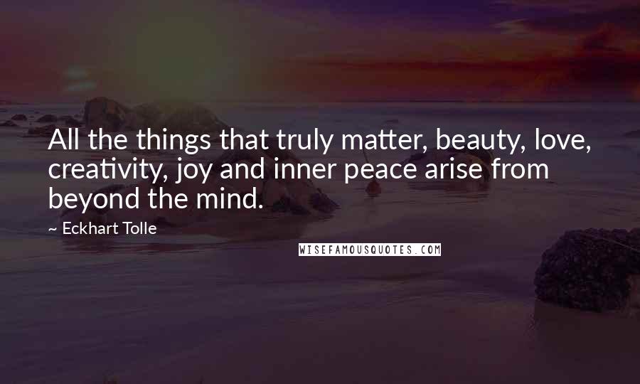 Eckhart Tolle Quotes: All the things that truly matter, beauty, love, creativity, joy and inner peace arise from beyond the mind.