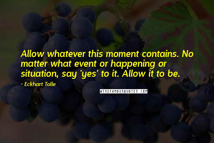 Eckhart Tolle Quotes: Allow whatever this moment contains. No matter what event or happening or situation, say 'yes' to it. Allow it to be.