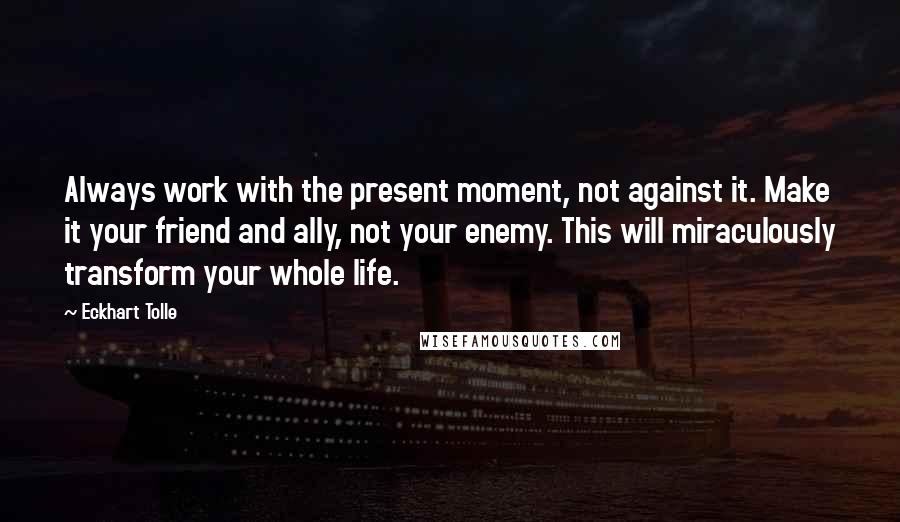 Eckhart Tolle Quotes: Always work with the present moment, not against it. Make it your friend and ally, not your enemy. This will miraculously transform your whole life.