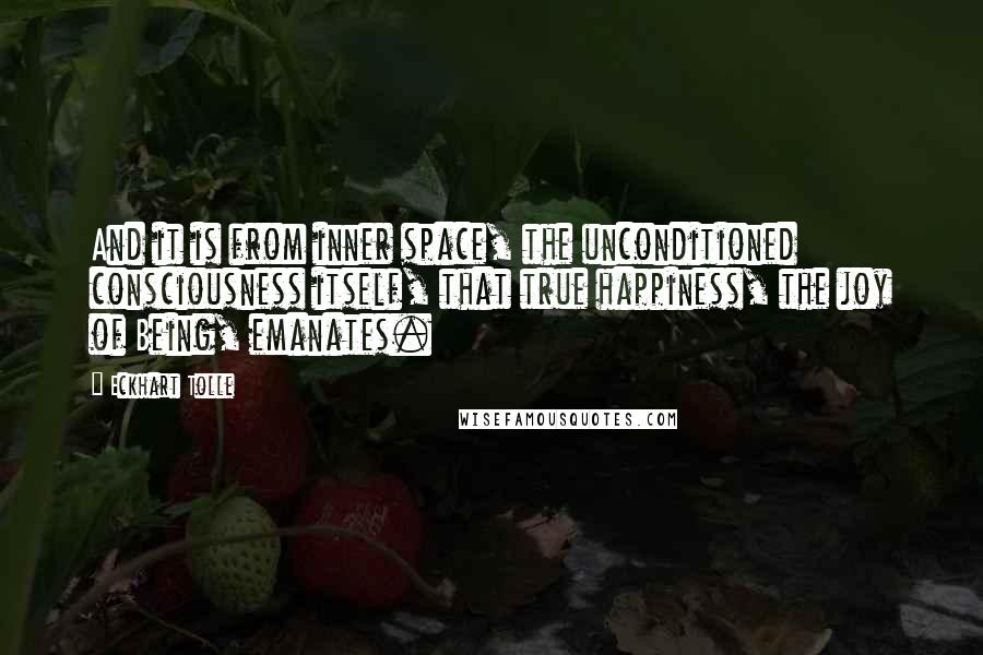 Eckhart Tolle Quotes: And it is from inner space, the unconditioned consciousness itself, that true happiness, the joy of Being, emanates.