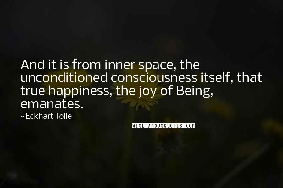 Eckhart Tolle Quotes: And it is from inner space, the unconditioned consciousness itself, that true happiness, the joy of Being, emanates.