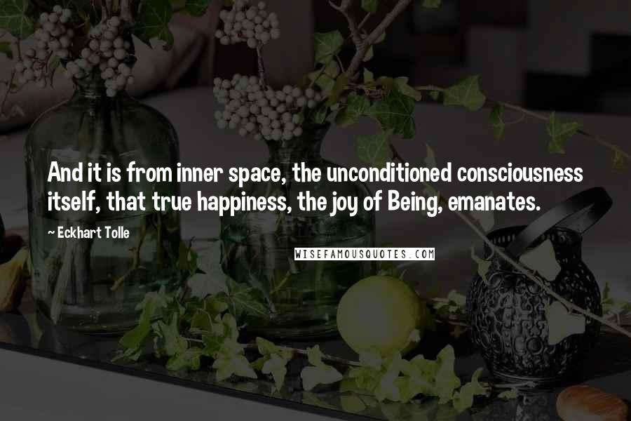 Eckhart Tolle Quotes: And it is from inner space, the unconditioned consciousness itself, that true happiness, the joy of Being, emanates.