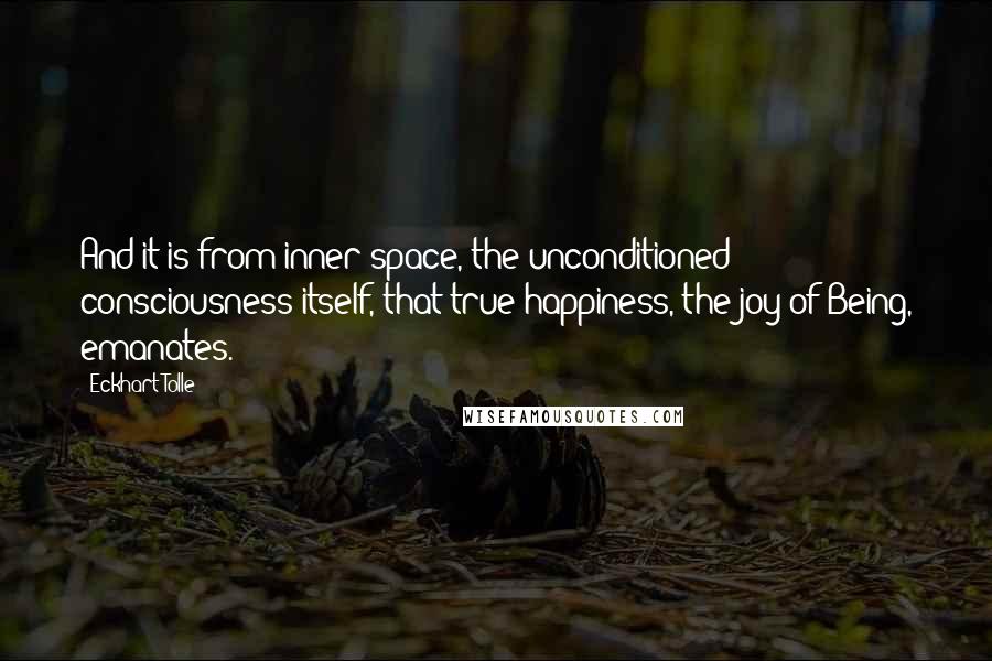 Eckhart Tolle Quotes: And it is from inner space, the unconditioned consciousness itself, that true happiness, the joy of Being, emanates.