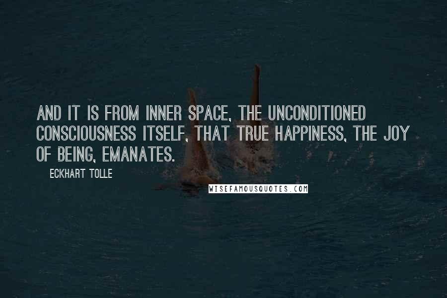 Eckhart Tolle Quotes: And it is from inner space, the unconditioned consciousness itself, that true happiness, the joy of Being, emanates.