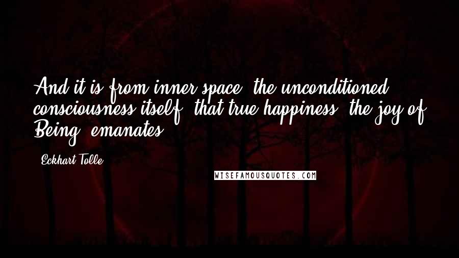 Eckhart Tolle Quotes: And it is from inner space, the unconditioned consciousness itself, that true happiness, the joy of Being, emanates.