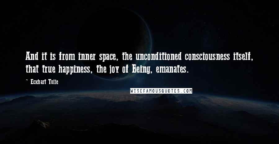 Eckhart Tolle Quotes: And it is from inner space, the unconditioned consciousness itself, that true happiness, the joy of Being, emanates.