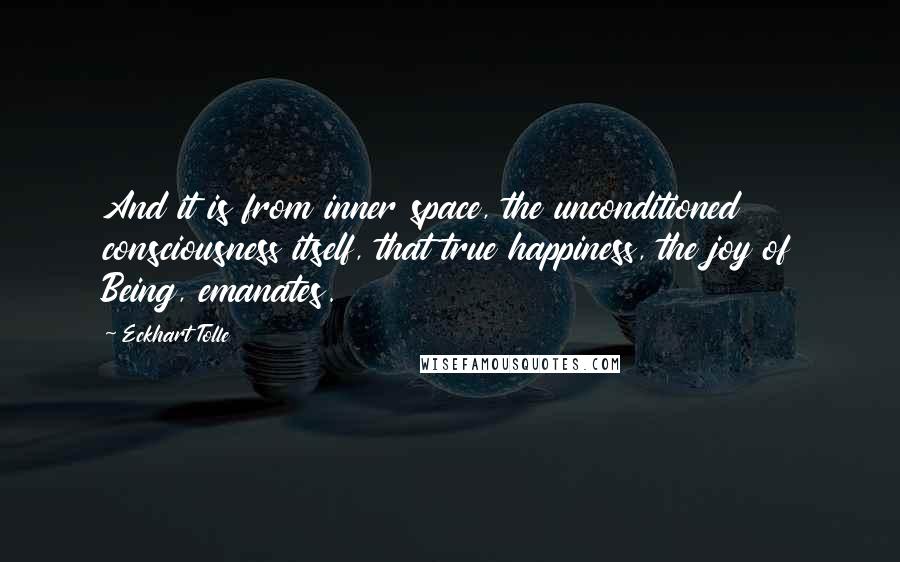 Eckhart Tolle Quotes: And it is from inner space, the unconditioned consciousness itself, that true happiness, the joy of Being, emanates.