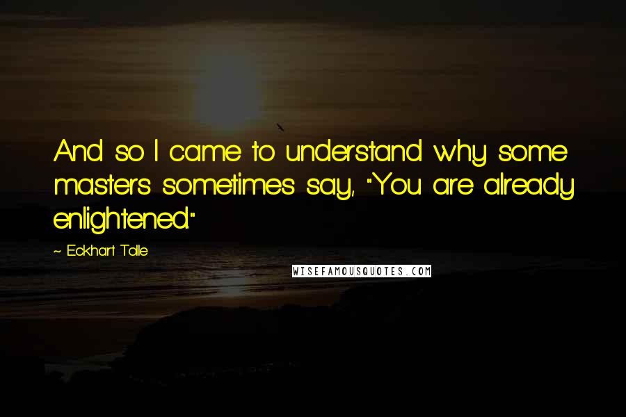 Eckhart Tolle Quotes: And so I came to understand why some masters sometimes say, "You are already enlightened."