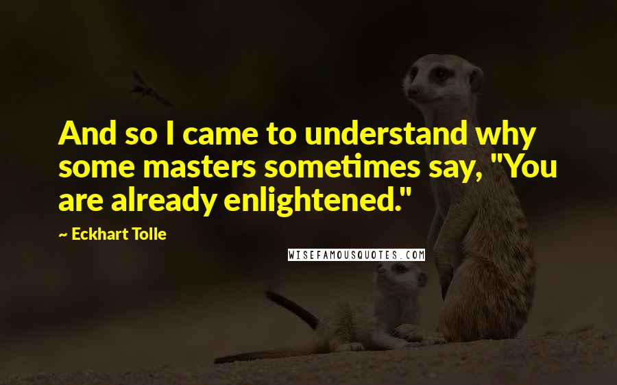 Eckhart Tolle Quotes: And so I came to understand why some masters sometimes say, "You are already enlightened."