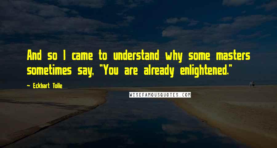 Eckhart Tolle Quotes: And so I came to understand why some masters sometimes say, "You are already enlightened."