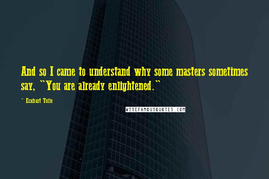 Eckhart Tolle Quotes: And so I came to understand why some masters sometimes say, "You are already enlightened."