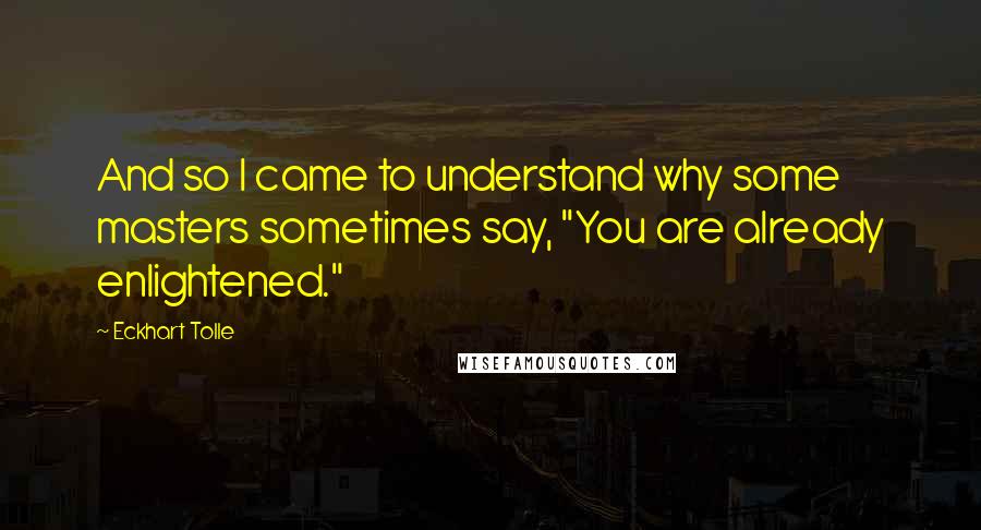 Eckhart Tolle Quotes: And so I came to understand why some masters sometimes say, "You are already enlightened."