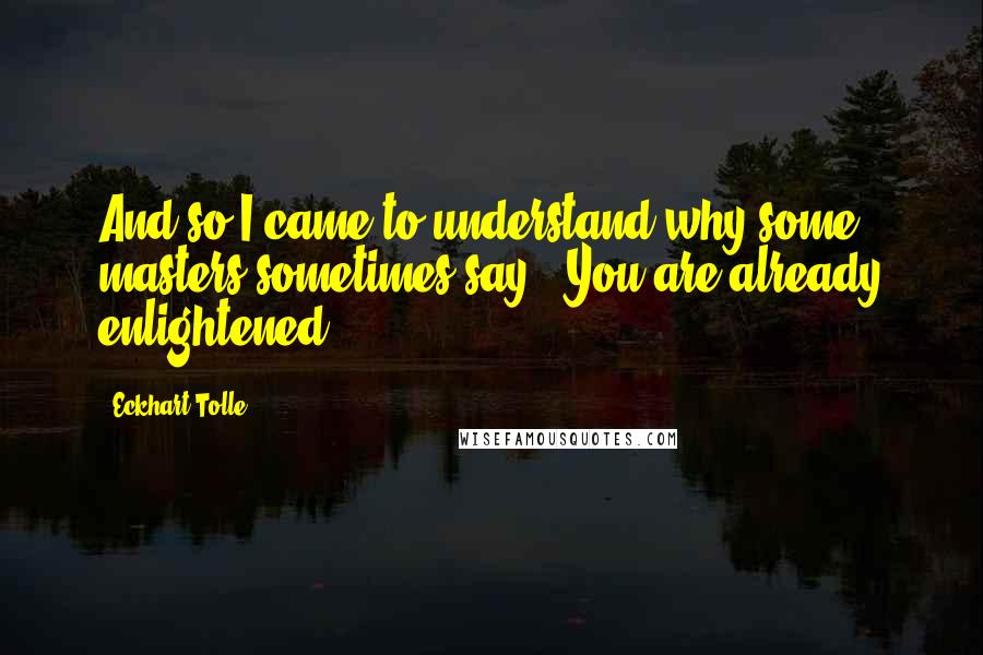 Eckhart Tolle Quotes: And so I came to understand why some masters sometimes say, "You are already enlightened."