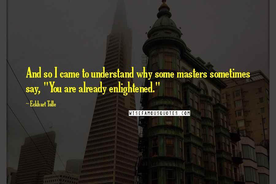 Eckhart Tolle Quotes: And so I came to understand why some masters sometimes say, "You are already enlightened."