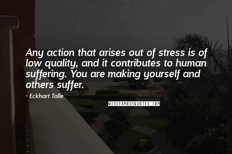 Eckhart Tolle Quotes: Any action that arises out of stress is of low quality, and it contributes to human suffering. You are making yourself and others suffer.