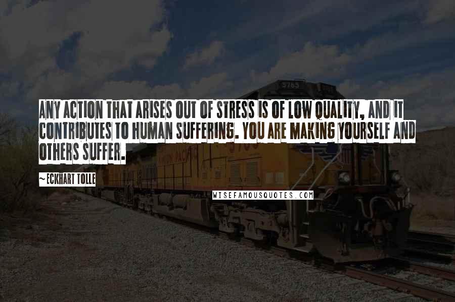 Eckhart Tolle Quotes: Any action that arises out of stress is of low quality, and it contributes to human suffering. You are making yourself and others suffer.