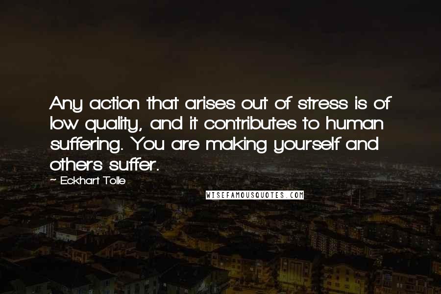 Eckhart Tolle Quotes: Any action that arises out of stress is of low quality, and it contributes to human suffering. You are making yourself and others suffer.