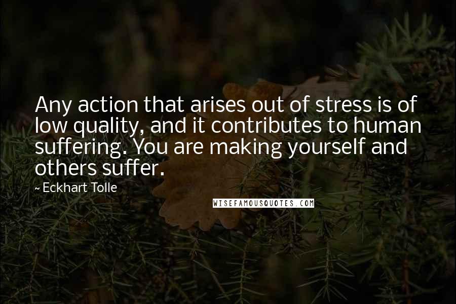 Eckhart Tolle Quotes: Any action that arises out of stress is of low quality, and it contributes to human suffering. You are making yourself and others suffer.