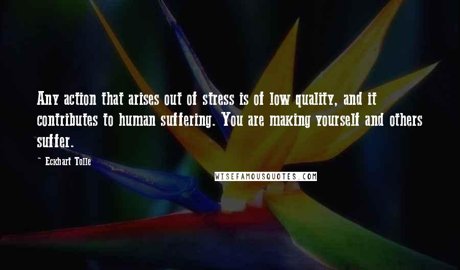 Eckhart Tolle Quotes: Any action that arises out of stress is of low quality, and it contributes to human suffering. You are making yourself and others suffer.