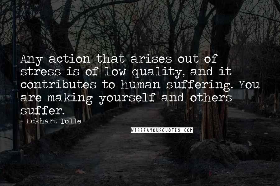 Eckhart Tolle Quotes: Any action that arises out of stress is of low quality, and it contributes to human suffering. You are making yourself and others suffer.