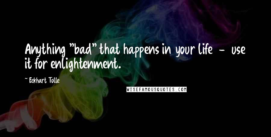 Eckhart Tolle Quotes: Anything "bad" that happens in your life  -  use it for enlightenment.