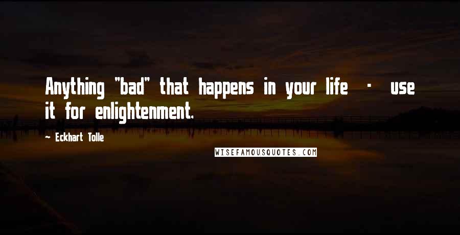 Eckhart Tolle Quotes: Anything "bad" that happens in your life - use it for enlightenment.