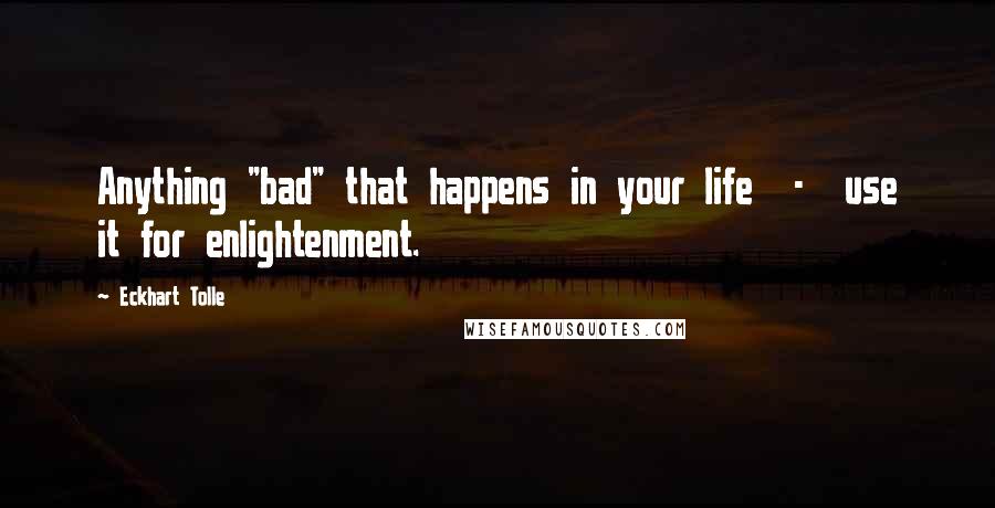 Eckhart Tolle Quotes: Anything "bad" that happens in your life  -  use it for enlightenment.