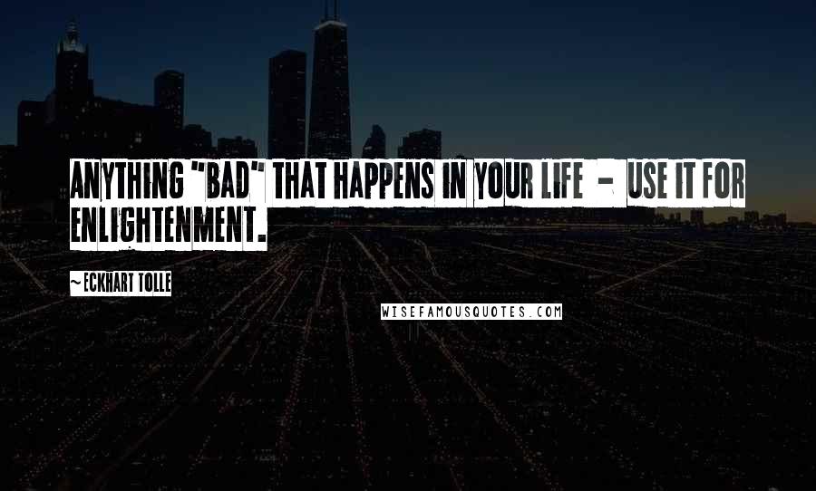 Eckhart Tolle Quotes: Anything "bad" that happens in your life  -  use it for enlightenment.