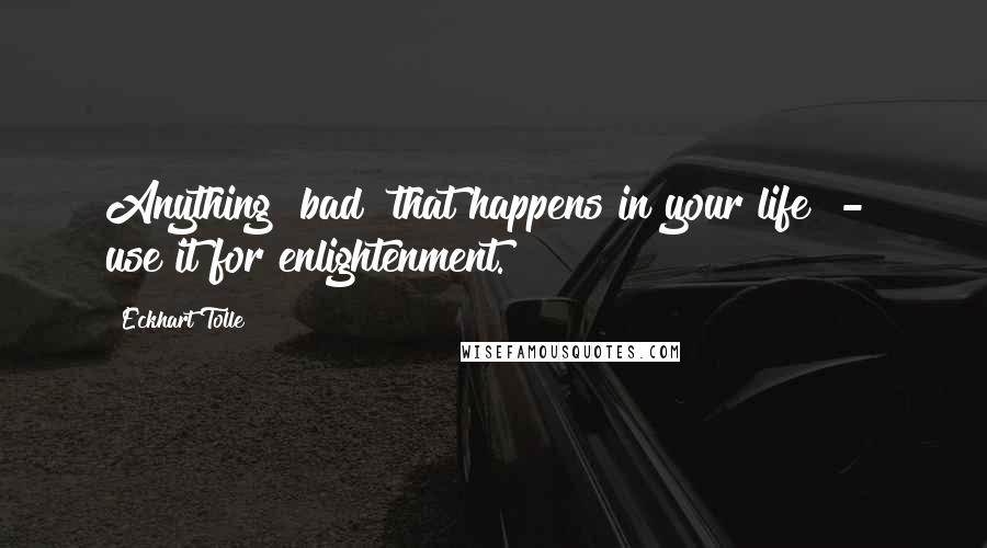 Eckhart Tolle Quotes: Anything "bad" that happens in your life  -  use it for enlightenment.