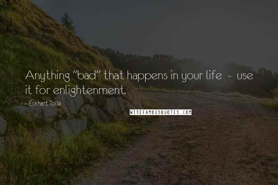 Eckhart Tolle Quotes: Anything "bad" that happens in your life  -  use it for enlightenment.