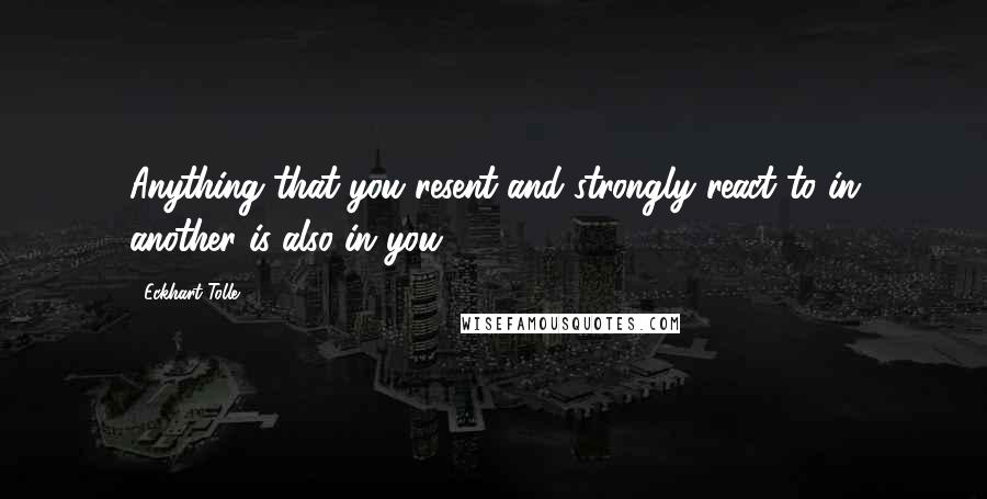 Eckhart Tolle Quotes: Anything that you resent and strongly react to in another is also in you.