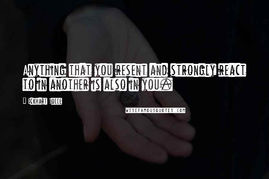 Eckhart Tolle Quotes: Anything that you resent and strongly react to in another is also in you.