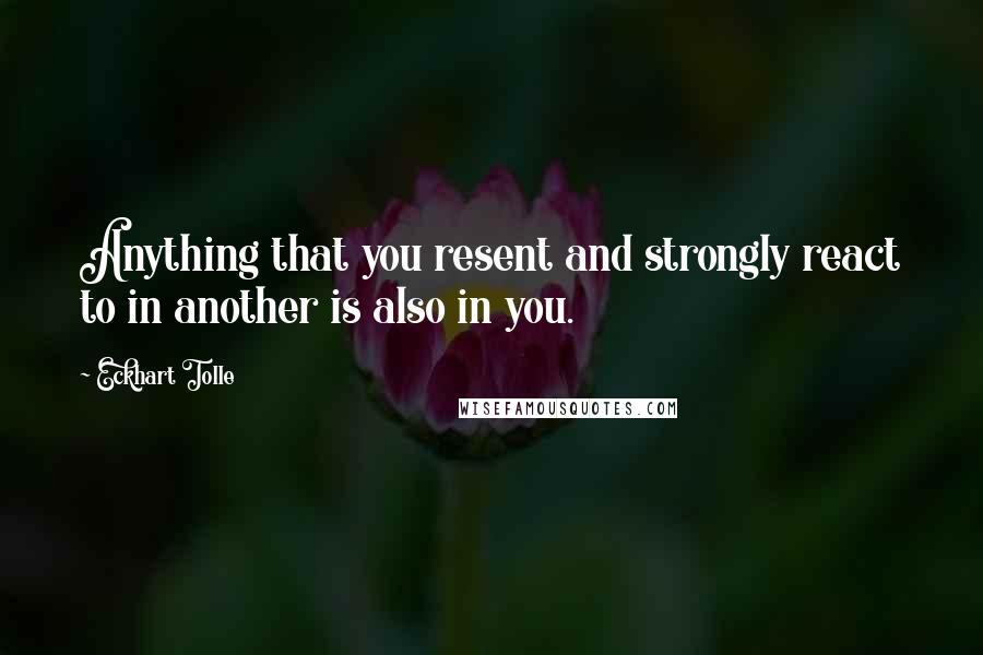 Eckhart Tolle Quotes: Anything that you resent and strongly react to in another is also in you.