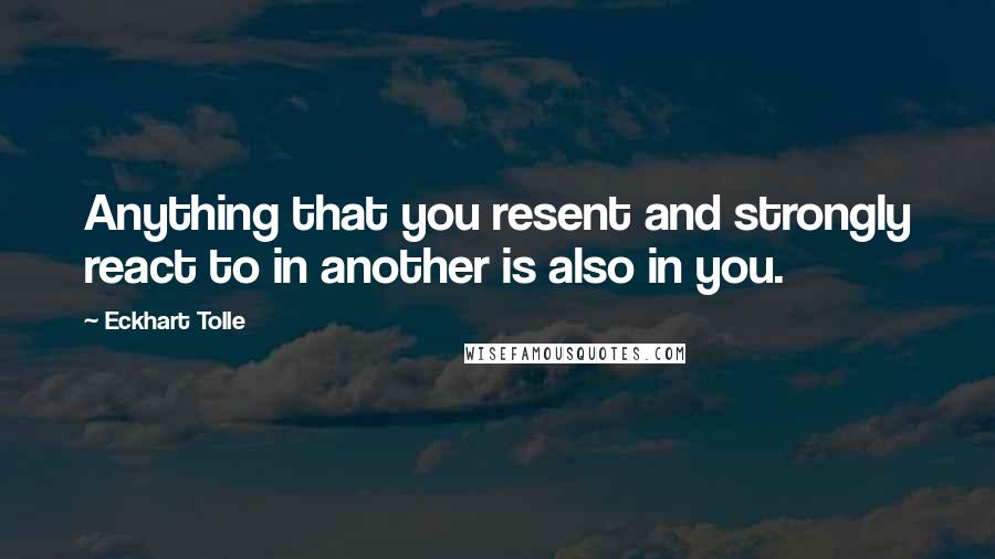 Eckhart Tolle Quotes: Anything that you resent and strongly react to in another is also in you.