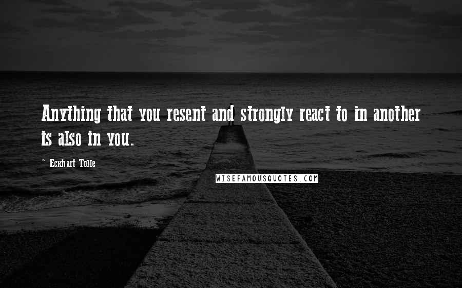 Eckhart Tolle Quotes: Anything that you resent and strongly react to in another is also in you.