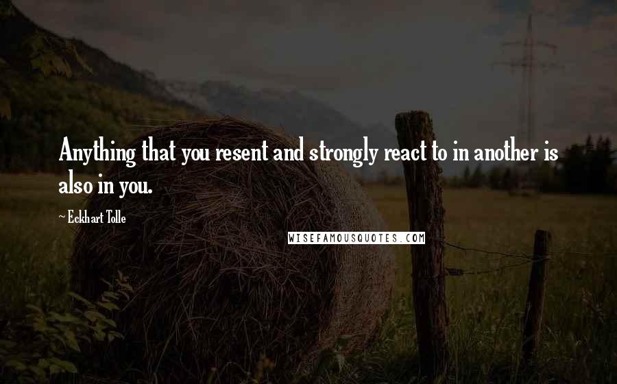 Eckhart Tolle Quotes: Anything that you resent and strongly react to in another is also in you.