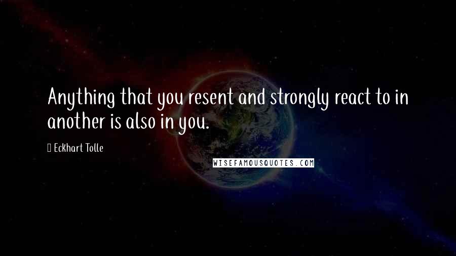 Eckhart Tolle Quotes: Anything that you resent and strongly react to in another is also in you.