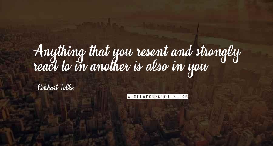 Eckhart Tolle Quotes: Anything that you resent and strongly react to in another is also in you.