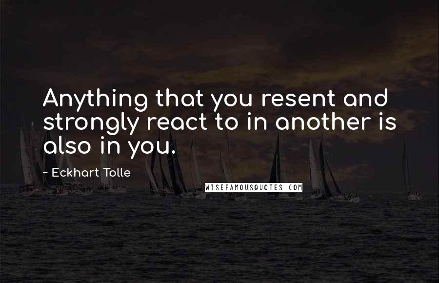 Eckhart Tolle Quotes: Anything that you resent and strongly react to in another is also in you.