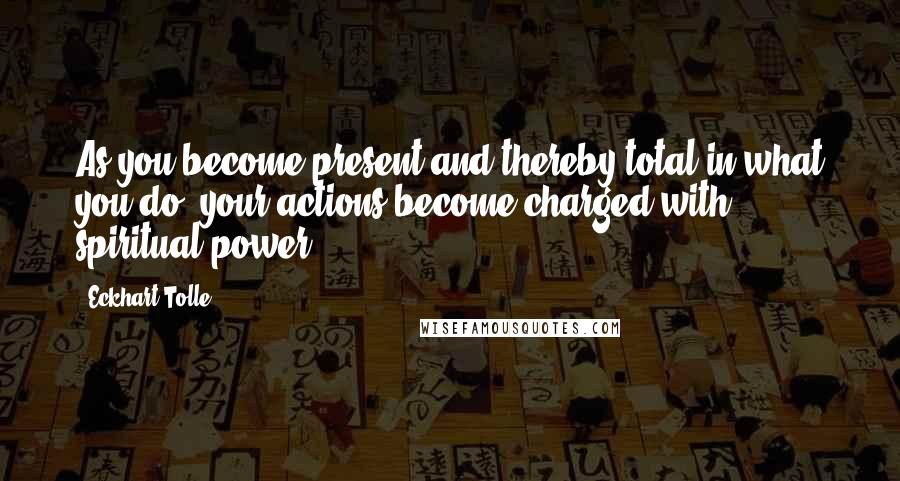 Eckhart Tolle Quotes: As you become present and thereby total in what you do, your actions become charged with spiritual power.