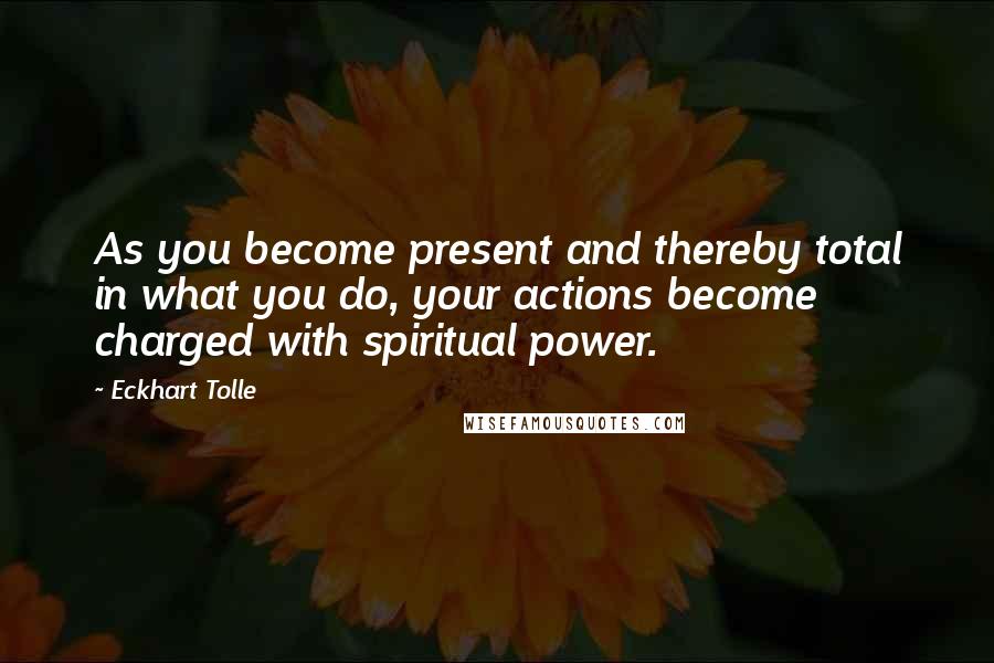 Eckhart Tolle Quotes: As you become present and thereby total in what you do, your actions become charged with spiritual power.