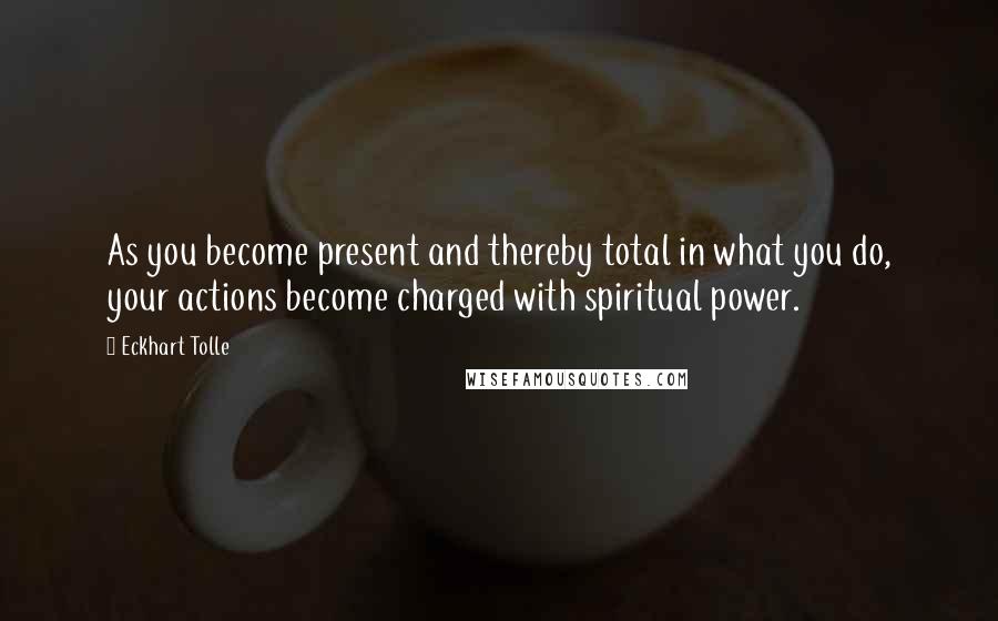 Eckhart Tolle Quotes: As you become present and thereby total in what you do, your actions become charged with spiritual power.