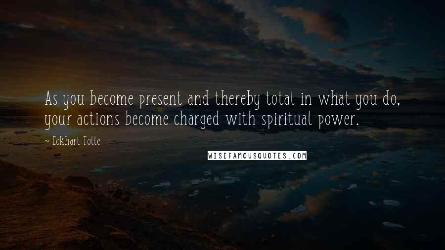 Eckhart Tolle Quotes: As you become present and thereby total in what you do, your actions become charged with spiritual power.