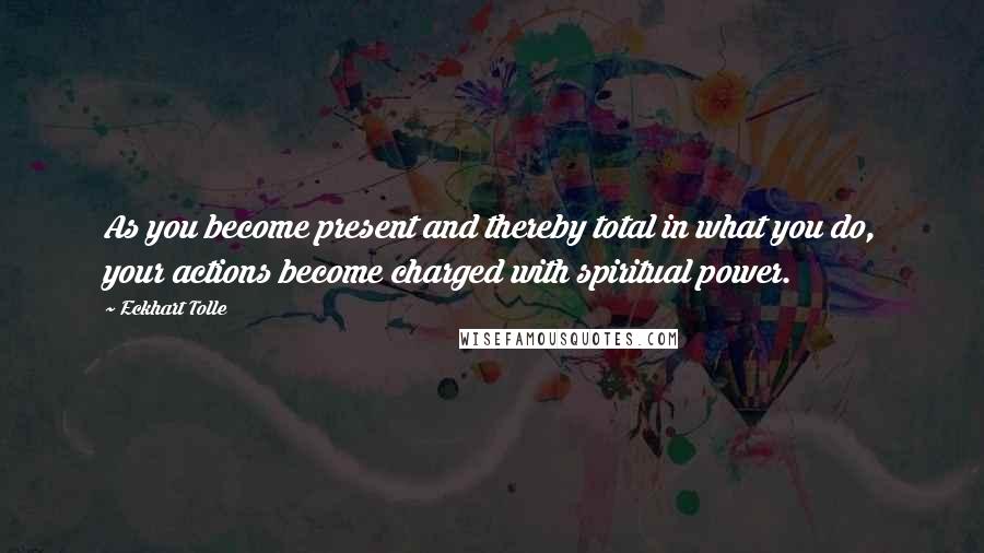 Eckhart Tolle Quotes: As you become present and thereby total in what you do, your actions become charged with spiritual power.